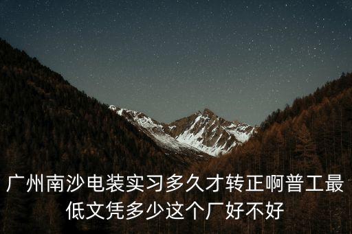 廣州南沙電裝實習多久才轉正啊普工最低文憑多少這個廠好不好
