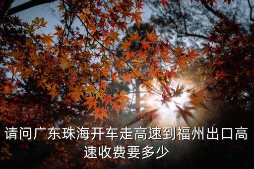 湖南沅江到廣州多少公里，請問廣東珠海開車走高速到福州出口高速收費要多少