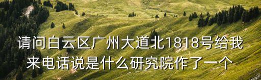 請問白云區廣州大道北1818號給我來電話說是什么研究院作了一個