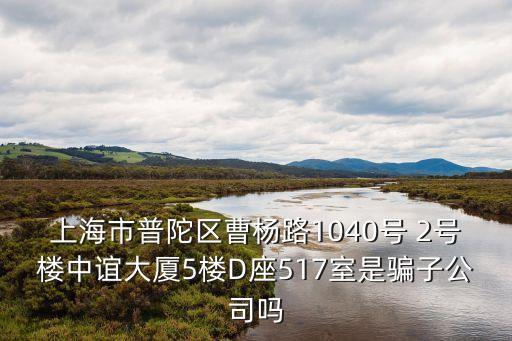 上海市普陀區(qū)曹楊路1040號 2號樓中誼大廈5樓D座517室是騙子公司嗎