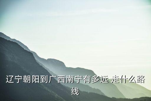 遼寧朝陽到廣西南寧有多遠 走什么路線