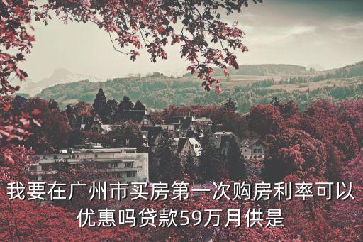 我要在廣州市買房第一次購房利率可以優惠嗎貸款59萬月供是