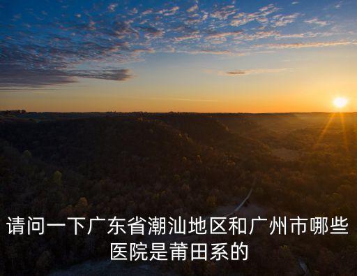請問一下廣東省潮汕地區(qū)和廣州市哪些醫(yī)院是莆田系的
