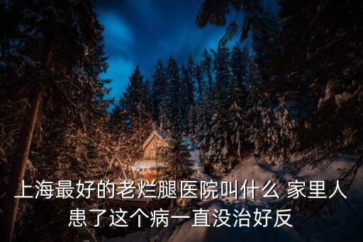上海最好的老爛腿醫(yī)院叫什么 家里人患了這個病一直沒治好反