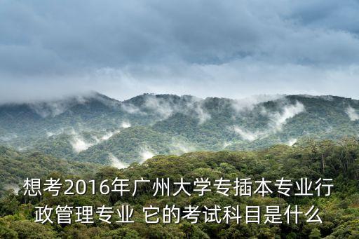 想考2016年廣州大學專插本專業行政管理專業 它的考試科目是什么