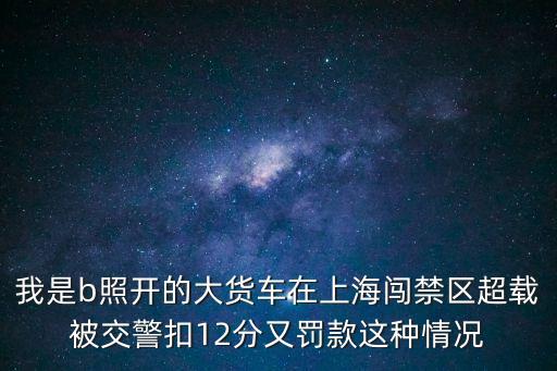 我是b照開的大貨車在上海闖禁區超載被交警扣12分又罰款這種情況