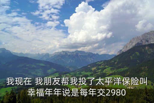 我現(xiàn)在 我朋友幫我投了太平洋保險(xiǎn)叫幸福年年說是每年交2980