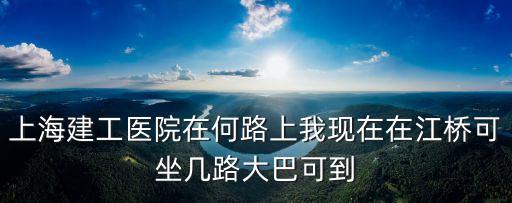 上海建工醫(yī)院在何路上我現(xiàn)在在江橋可坐幾路大巴可到
