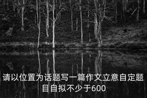 請(qǐng)以位置為話題寫一篇作文立意自定題目自擬不少于600