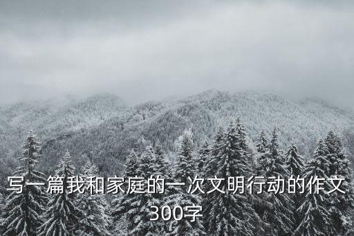 寫一篇我和家庭的一次文明行動的作文300字