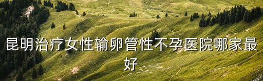 昆明治療女性輸卵管性不孕醫院哪家最好