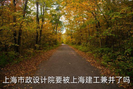 上海市政設計院要被上海建工兼并了嗎