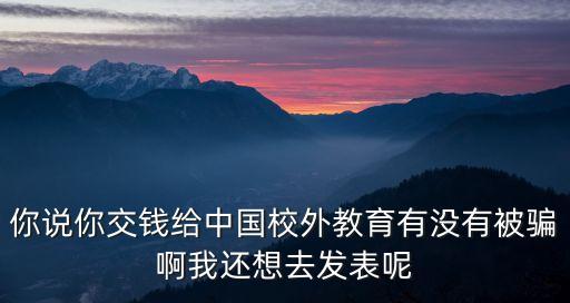 你說你交錢給中國校外教育有沒有被騙啊我還想去發表呢