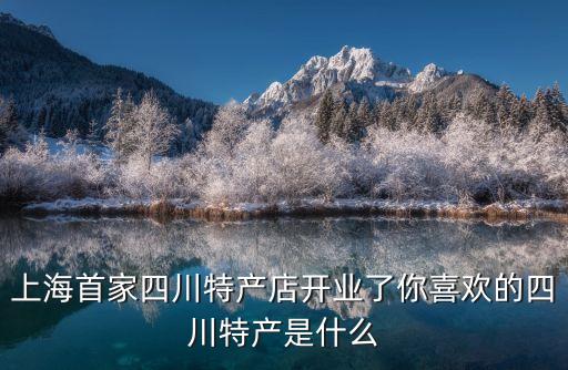進入上海市場的首家店，上海首家四川特產(chǎn)店開業(yè)了你喜歡的四川特產(chǎn)是什么