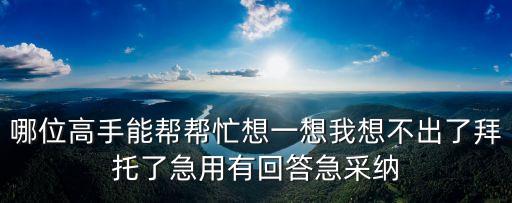 哪位高手能幫幫忙想一想我想不出了拜托了急用有回答急采納