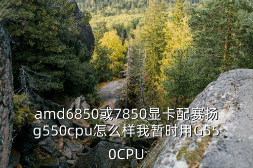 amd6850或7850顯卡配賽揚(yáng)g550cpu怎么樣我暫時(shí)用G550CPU