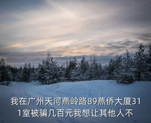 我在廣州天河燕嶺路89燕僑大廈311室被騙幾百元我想讓其他人不