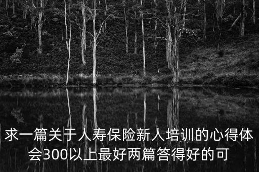 求一篇關于人壽保險新人培訓的心得體會300以上最好兩篇答得好的可