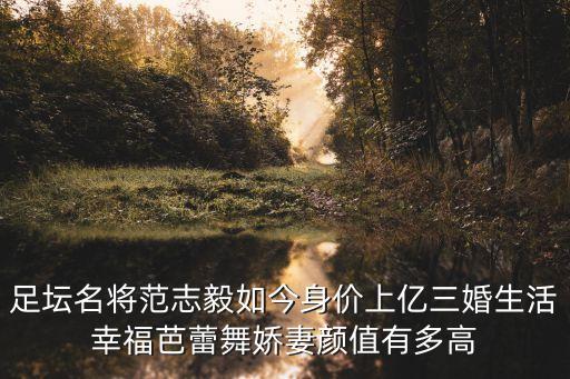 足壇名將范志毅如今身價上億三婚生活幸福芭蕾舞嬌妻顏值有多高