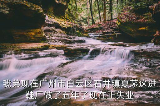 廣州夏茅鞋廠招聘崗位，我弟現在廣州市白云區石井鎮夏茅這進鞋廠做了五年了現在正失業