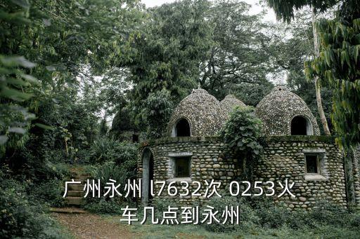 廣州回湖南永州大圩2020年，廣州永州 l7632次 0253火車幾點到永州