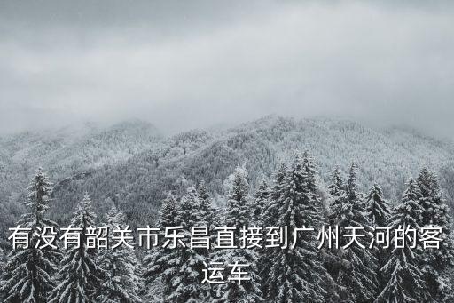 有沒有韶關市樂昌直接到廣州天河的客運車