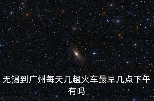 無錫到廣州每天幾趟火車最早幾點下午有嗎