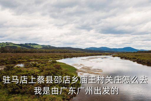 駐馬店上蔡縣邵店鄉廟王村關莊怎么去 我是由廣東廣州出發的