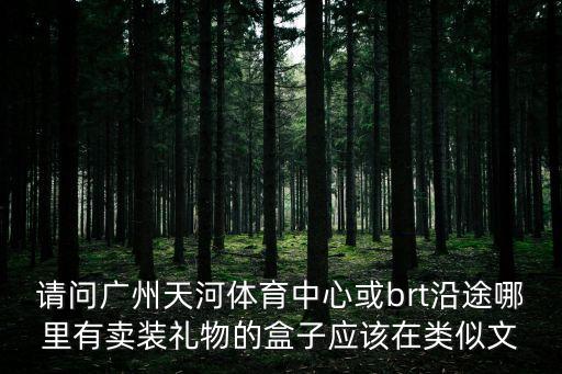 請問廣州天河體育中心或brt沿途哪里有賣裝禮物的盒子應該在類似文