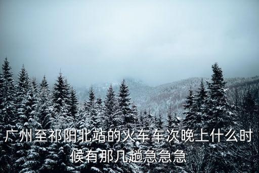 廣州至祁陽(yáng)北站的火車(chē)車(chē)次晚上什么時(shí)候有那幾趟急急急