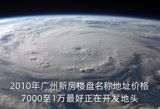 2010年廣州新房樓盤名稱地址價格7000至1萬最好正在開發(fā)地頭