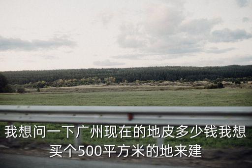 我想問一下廣州現在的地皮多少錢我想買個500平方米的地來建