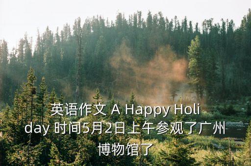 英語作文 A Happy Holiday 時間5月2日上午參觀了廣州博物館了