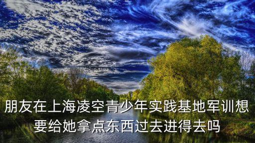 上海市凌空軍訓基地，朋友在上海凌空青少年實踐基地軍訓想要給她拿點東西過去進得去嗎