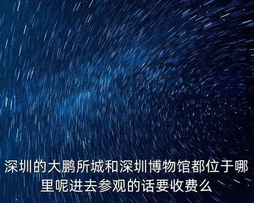深圳的大鵬所城和深圳博物館都位于哪里呢進去參觀的話要收費么