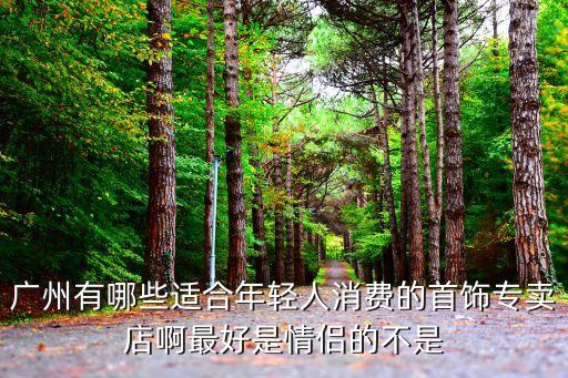 廣州荔灣區(qū)飾品，廣州有哪些適合年輕人消費(fèi)的首飾專賣店啊最好是情侶的不是