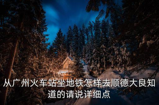 從廣州火車站坐地鐵怎樣去順德大良知道的請說詳細點