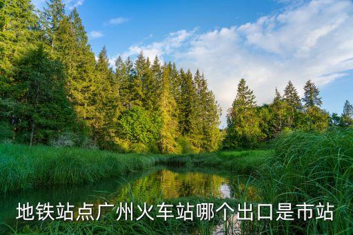 坐地鐵到廣州站是哪個出口，地鐵站點廣州火車站哪個出口是市站