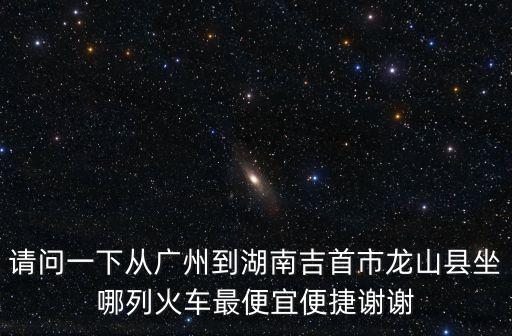 請問一下從廣州到湖南吉首市龍山縣坐哪列火車最便宜便捷謝謝
