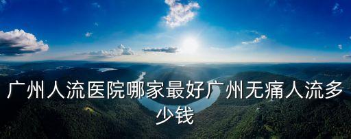 廣州墮胎費用都去百信好，廣州人流醫院那家好有哪些人流醫院治療人流多少錢11