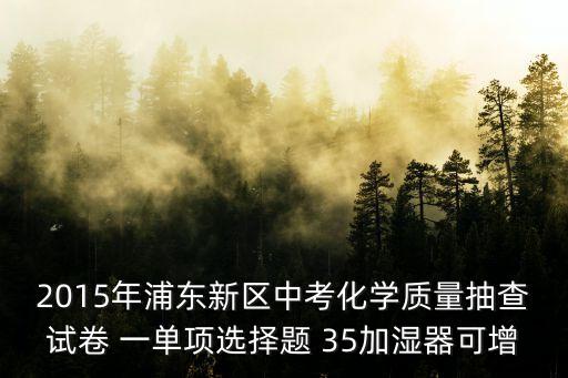 2015年浦東新區中考化學質量抽查試卷 一單項選擇題 35加濕器可增