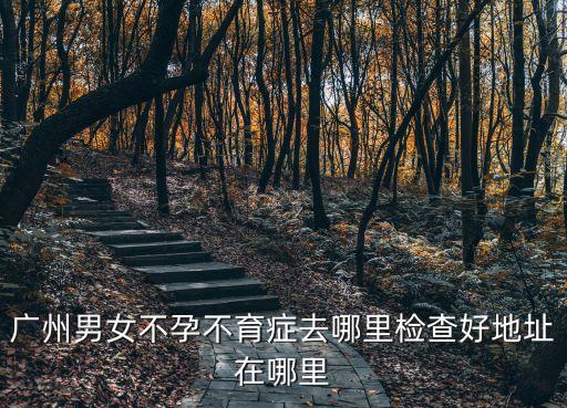 廣州哪里檢查不孕，廣州男女不孕不育癥去哪里檢查好地址在哪里