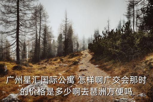 廣州星匯國(guó)際公寓 怎樣啊廣交會(huì)那時(shí)的價(jià)格是多少啊去琶洲方便嗎