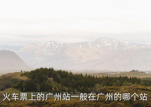 車票上的廣州是廣州站嗎，火車票上的廣州 是指廣州火車站嗎