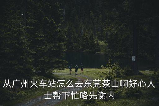 從廣州到茶山火車，從廣州火車站怎么去東莞茶山啊好心人士幫下忙咯先謝內