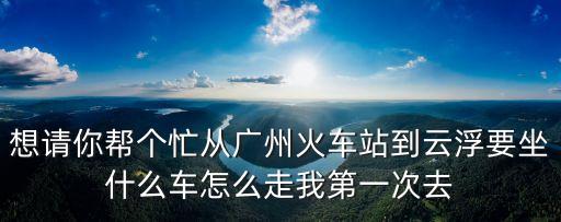 想請你幫個忙從廣州火車站到云浮要坐什么車怎么走我第一次去
