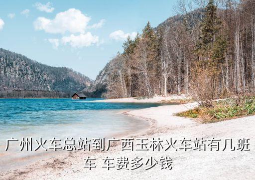 廣州火車總站到廣西玉林火車站有幾班車 車費多少錢