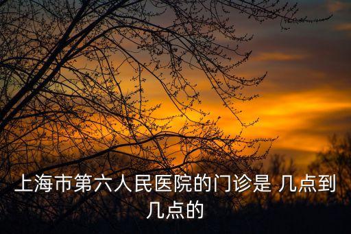 上海市第六人民醫(yī)院幾點開始抽血，上海市第六人民醫(yī)院的門診是 幾點到幾點的