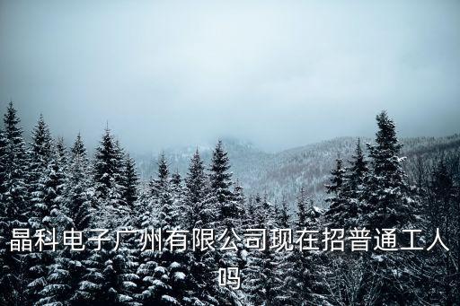 廣州長興晶工電子有限公司招聘，晶科電子廣州有限公司現(xiàn)在招普通工人嗎