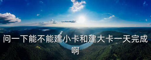 問一下能不能建小卡和建大卡一天完成啊